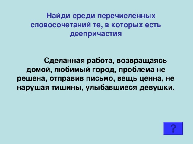 Найди среди перечисленных словосочетаний те, в которых есть деепричастия     Сделанная работа, возвращаясь домой, любимый город, проблема не решена, отправив письмо, вещь ценна, не нарушая тишины, улыбавшиеся девушки.