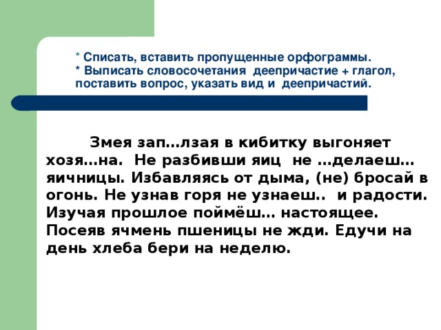 *  Списать, вставить пропущенные орфограммы.  * Выписать словосочетания деепричастие + глагол, поставить вопрос, указать вид и деепричастий.  Змея зап…лзая в кибитку выгоняет хозя…на. Не разбивши яиц не …делаеш… яичницы. Избавляясь от дыма, (не) бросай в огонь. Не узнав горя не узнаеш.. и радости. Изучая прошлое поймёш… настоящее. Посеяв ячмень пшеницы не жди. Едучи на день хлеба бери на неделю.