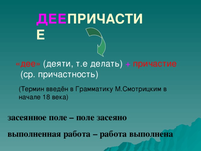 ДЕЕ ПРИЧАСТИЕ «дее» (деяти, т.е делать) + причастие (ср. причастность) (Термин введён в Грамматику М.Смотрицким в начале 18 века) А это значит: если ты захочешь узнать о происхождении деепричастия, разбери его по составу –и сразу поймёшь, что оно как-то связано с причастием. -не как-то, а напрямую…. засеянное поле – поле засеяно выполненная работа – работа выполнена