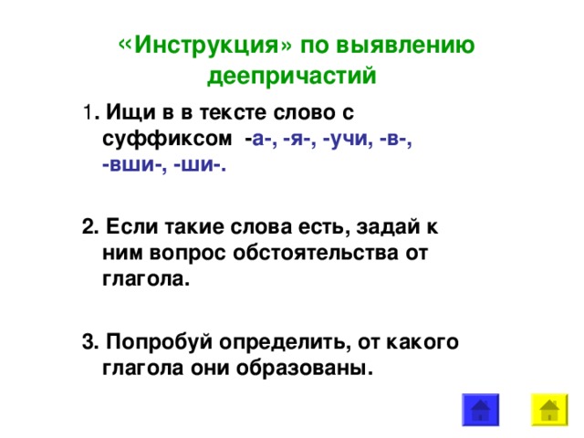 « Инструкция» по выявлению деепричастий 1 . Ищи в в тексте слово с суффиксом - а-, -я-, -учи, -в-, -вши-, -ши-.  2. Если такие слова есть, задай к ним вопрос обстоятельства от глагола.  3. Попробуй определить, от какого глагола они образованы.