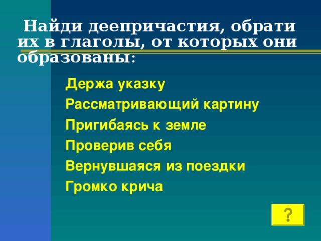 Найди деепричастия, обрати их в глаголы, от которых они образованы : Держа указку Рассматривающий картину Пригибаясь к земле Проверив себя Вернувшаяся из поездки Громко крича