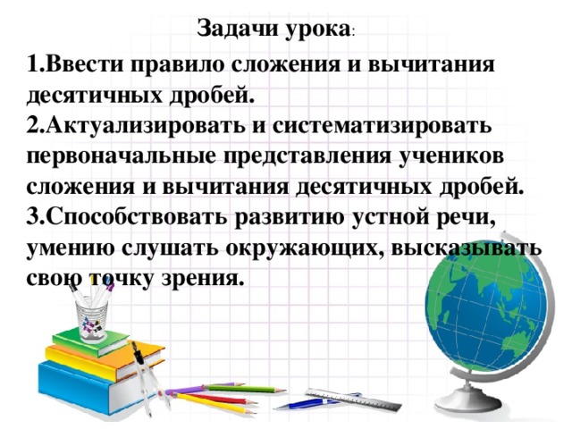 Задачи урока : 1.Ввести правило сложения и вычитания десятичных дробей. 2.Актуализировать и систематизировать первоначальные представления учеников сложения и вычитания десятичных дробей. 3.Способствовать развитию устной речи, умению слушать окружающих, высказывать свою точку зрения.