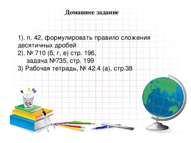 Домашнее задание 1). п. 42, формулировать правило сложения десятичных дробей 2). № 710 (б, г, е) стр. 196,  задача №735, стр. 199 3) Рабочая тетрадь, № 42.4 (а), стр.38