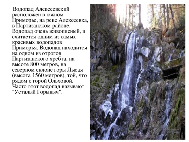 Водопад Алексеевский расположен в южном Приморье, на реке Алексеевка, в Партизанском районе. Водопад очень живописный, и считается одним из самых красивых водопадов Приморья. Водопад находится на одном из отрогов Партизанского хребта, на высоте 800 метров, на северном склоне горы Лысая (высота 1560 метров), той, что рядом с горой Ольховой. Часто этот водопад называют 