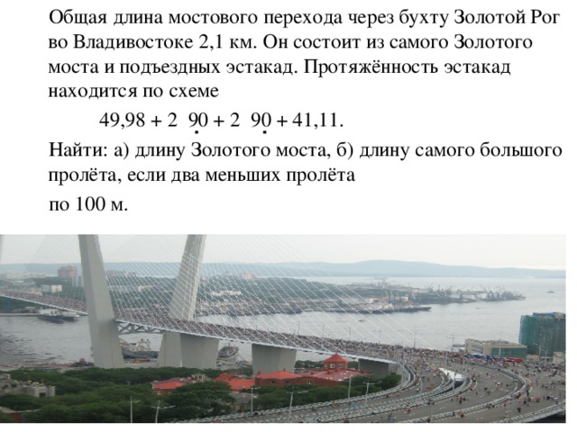 Общая длина мостового перехода через бухту Золотой Рог во Владивостоке 2,1 км. Он состоит из самого Золотого моста и подъездных эстакад. Протяжённость эстакад находится по схеме  49,98 + 2 90 + 2 90 + 41,11.  Найти: а) длину Золотого моста, б) длину самого большого пролёта, если два меньших пролёта  по 100 м. . .