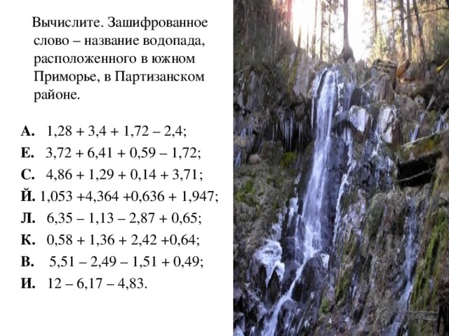 Вычислите. Зашифрованное слово – название водопада, расположенного в южном Приморье, в Партизанском районе. А. 1,28 + 3,4 + 1,72 – 2,4; Е. 3,72 + 6,41 + 0,59 – 1,72; С. 4,86 + 1,29 + 0,14 + 3,71; Й. 1,053 +4,364 +0,636 + 1,947; Л. 6,35 – 1,13 – 2,87 + 0,65; К. 0,58 + 1,36 + 2,42 +0,64; В. 5,51 – 2,49 – 1,51 + 0,49; И. 12 – 6,17 – 4,83.