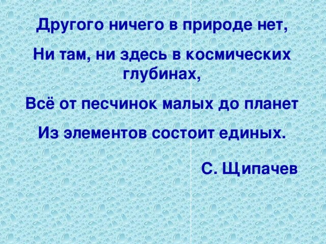 Другого ничего в природе нет, Ни там, ни здесь в космических глубинах, Всё от песчинок малых до планет Из элементов состоит единых.  С. Щипачев