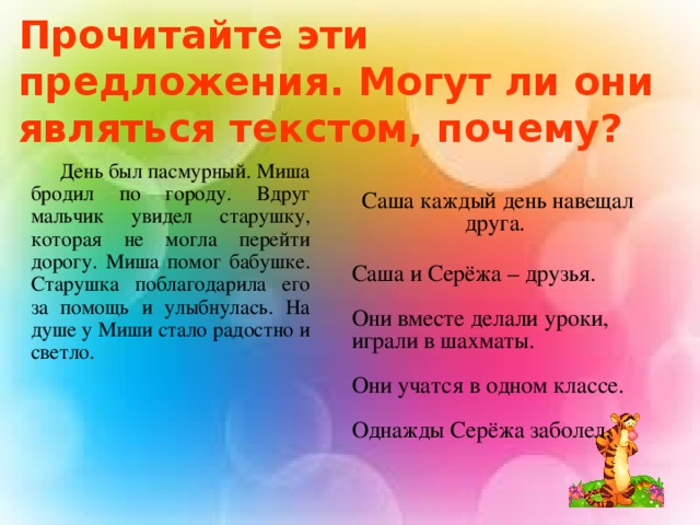 Прочитайте эти предложения. Могут ли они являться текстом, почему?  День был пасмурный. Миша бродил по городу. Вдруг мальчик увидел старушку, которая не могла перейти дорогу. Миша помог бабушке. Старушка поблагодарила его за помощь и улыбнулась. На душе у Миши стало радостно и светло.        Саша каждый день навещал друга.   Саша и Серёжа – друзья.   Они вместе делали уроки, играли в шахматы. Они учатся в одном классе.   Однажды Серёжа заболел.