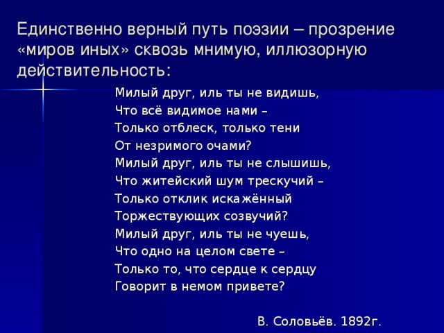 Единственно верный путь поэзии – прозрение «миров иных» сквозь мнимую, иллюзорную действительность: Милый друг, иль ты не видишь, Что всё видимое нами – Только отблеск, только тени От незримого очами? Милый друг, иль ты не слышишь, Что житейский шум трескучий – Только отклик искажённый Торжествующих созвучий? Милый друг, иль ты не чуешь, Что одно на целом свете – Только то, что сердце к сердцу Говорит в немом привете?  В. Соловьёв. 1892г.