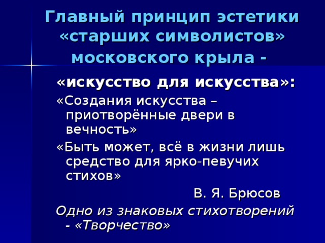 Главный принцип эстетики «старших символистов» московского крыла -  «искусство для искусства»: «Создания искусства – приотворённые двери в вечность» «Быть может, всё в жизни лишь средство для ярко-певучих стихов»  В. Я. Брюсов Одно из знаковых стихотворений - «Творчество»