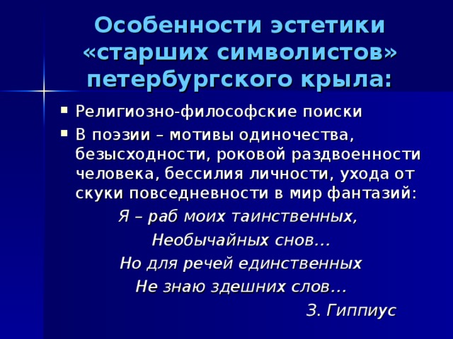 Особенности эстетики «старших символистов» петербургского крыла: Религиозно-философские поиски В поэзии – мотивы одиночества, безысходности, роковой раздвоенности человека, бессилия личности, ухода от скуки повседневности в мир фантазий: Я – раб моих таинственных, Необычайных снов… Но для речей единственных Не знаю здешних слов…  З. Гиппиус