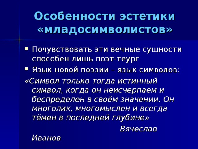 Особенности эстетики «младосимволистов» Почувствовать эти вечные сущности способен лишь поэт-теург Язык новой поэзии – язык символов: «Символ только тогда истинный символ, когда он неисчерпаем и беспределен в своём значении. Он многолик, многомыслен и всегда тёмен в последней глубине»  Вячеслав Иванов