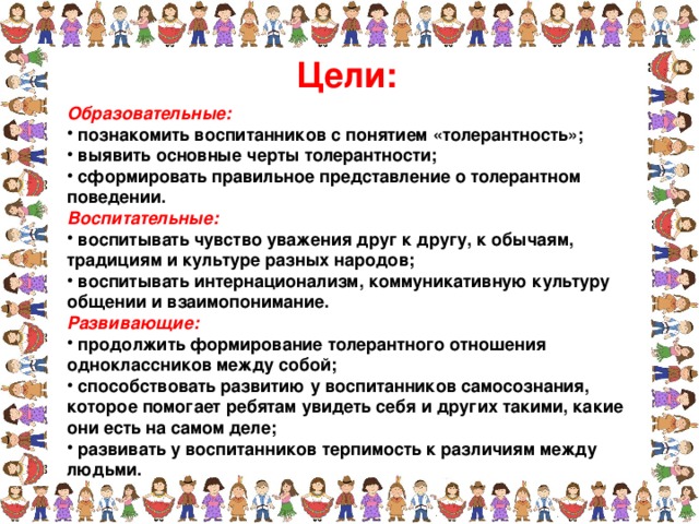 Цели: Образовательные:  познакомить воспитанников с понятием «толерантность»;  выявить основные черты толерантности;  сформировать правильное представление о толерантном поведении. Воспитательные:  воспитывать чувство уважения друг к другу, к обычаям, традициям и культуре разных народов;  воспитывать интернационализм, коммуникативную культуру общении и взаимопонимание. Развивающие:  продолжить формирование толерантного отношения одноклассников между собой;  способствовать развитию у воспитанников самосознания, которое помогает ребятам увидеть себя и других такими, какие они есть на самом деле;  развивать у воспитанников терпимость к различиям между людьми.