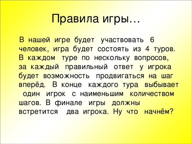 В нашей игре будет участвовать 6 человек, игра будет состоять из 4 туров. В каждом туре по нескольку вопросов, за каждый правильный ответ у игрока будет возможность продвигаться на шаг вперёд. В конце каждого тура выбывает один игрок с наименьшим количеством шагов. В финале игры должны встретится два игрока. Ну что начнём?