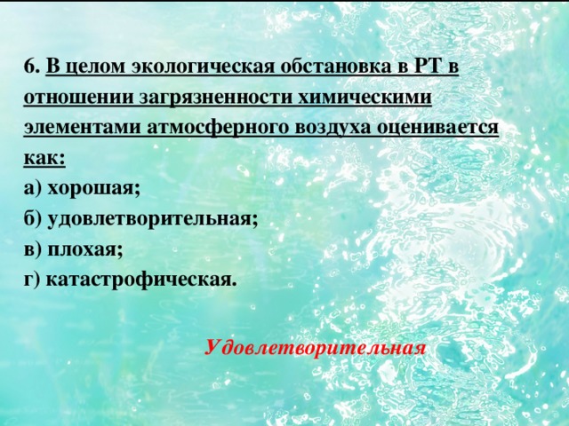 6. В целом экологическая обстановка в РТ в отношении загрязненности химическими элементами атмосферного воздуха оценивается как: а) хорошая; б) удовлетворительная; в) плохая; г) катастрофическая. Удовлетворительная