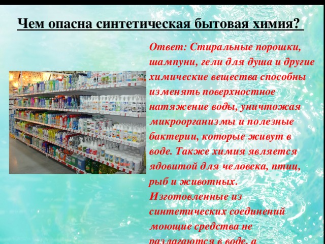 Чем опасна синтетическая бытовая химия? Ответ: Стиральные порошки, шампуни, гели для душа и другие химические вещества способны изменять поверхностное натяжение воды, уничтожая микроорганизмы и полезные бактерии, которые живут в воде. Также химия является ядовитой для человека, птиц, рыб и животных. Изготовленные из синтетических соединений моющие средства не разлагаются в воде, а накапливаются .