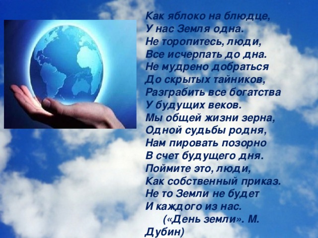 Как яблоко на блюдце, У нас Земля одна. Не торопитесь, люди, Все исчерпать до дна. Не мудрено добраться До скрытых тайников, Разграбить все богатства У будущих веков. Мы общей жизни зерна, Одной судьбы родня, Нам пировать позорно В счет будущего дня. Поймите это, люди, Как собственный приказ. Не то Земли не будет И каждого из нас.  («День земли». М. Дубин)