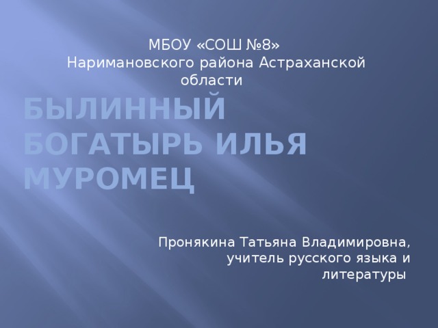 МБОУ «СОШ №8» Наримановского района Астраханской области Былинный богатырь Илья Муромец  Пронякина Татьяна Владимировна, учитель русского языка и литературы