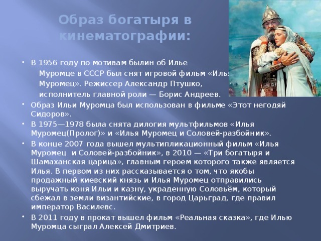 Образ богатыря в кинематографии:   В 1956 году по мотивам былин об Илье  Муромце в СССР был снят игровой фильм «Илья  Муромец». Режиссер Александр Птушко,  исполнитель главной роли — Борис Андреев.