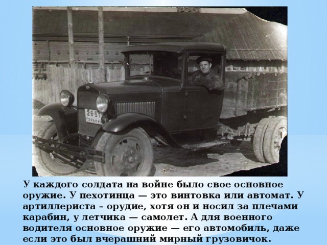 У каждого солдата на войне было свое основное оружие. У пехотинца — это винтовка или автомат. У артиллериста – орудие, хотя он и носил за плечами карабин, у летчика — самолет. А для военного водителя основное оружие — его автомобиль, даже если это был вчерашний мирный грузовичок.