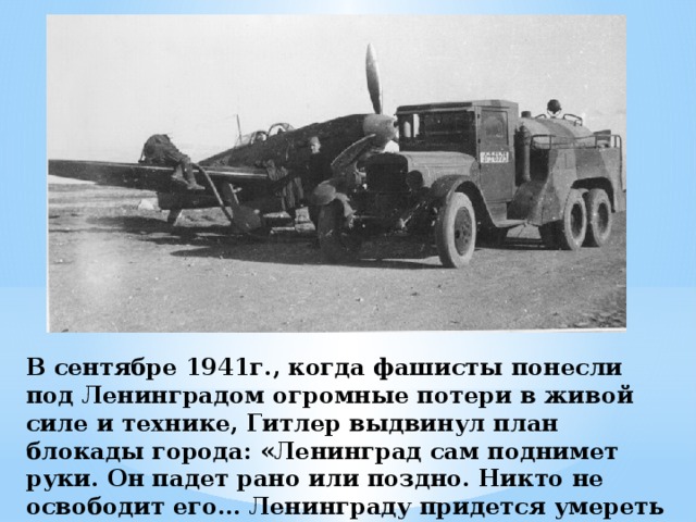 В сентябре 1941г., когда фашисты понесли под Ленинградом огромные потери в живой силе и технике, Гитлер выдвинул план блокады города: «Ленинград сам поднимет руки. Он падет рано или поздно. Никто не освободит его... Ленинграду придется умереть голодной смертью».