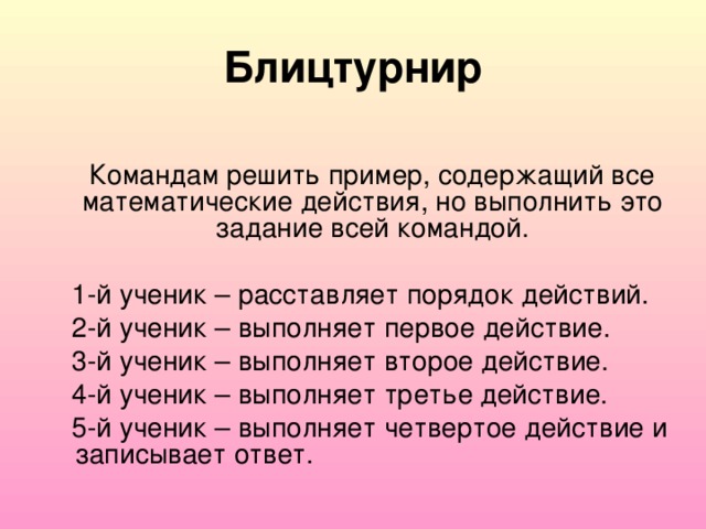 Блицтурнир  Командам решить пример, содержащий все математические действия, но выполнить это задание всей командой.  1-й ученик – расставляет порядок действий.  2-й ученик – выполняет первое действие.  3-й ученик – выполняет второе действие.  4-й ученик – выполняет третье действие.  5-й ученик – выполняет четвертое действие и записывает ответ.