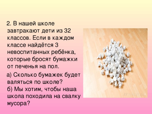 2. В нашей школе завтракают дети из 32 классов. Если в каждом классе найдётся 3 невоспитанных ребёнка, которые бросят бумажки от печенья на пол.  а) Сколько бумажек будет валяться по школе?  б) Мы хотим, чтобы наша школа походила на свалку мусора?