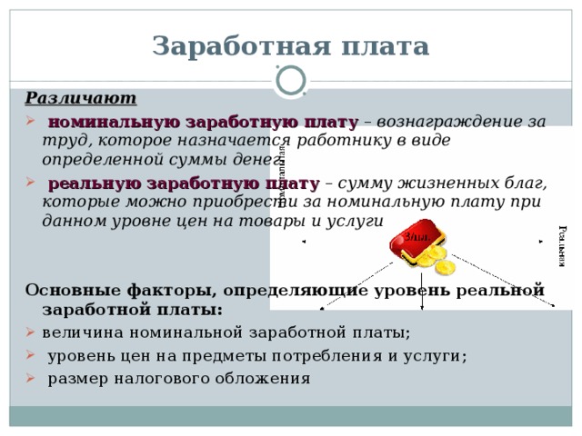 Заработная плата Различают  номинальную заработную плату  – вознаграждение за труд, которое назначается работнику в виде определенной суммы денег  реальную заработную плату  – сумму жизненных благ, которые можно приобрести за номинальную плату при данном уровне цен на товары и услуги   Основные факторы, определяющие уровень реальной заработной платы: