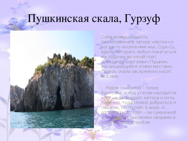 Пушкинская скала, Гурзуф  Сама возвышенность расположена в лагере «Артек» и когда-то носила имя мыс Суук-Су, вдоль которого любил покататься на лодочке великий поэт Александр Сергеевич Пушкин, восхищающийся этими местами. Теперь скала заслуженно носит его имя.  Рядом со скалой – тихие бухточки, а под утесом находится грот, куда заходят катера и яхты. Конечно, туда можно добраться и пешком, но по пояс в воде. А отправиться стоит – за сумрачной атмосферой, высокими сводами и эхом морского прибоя.