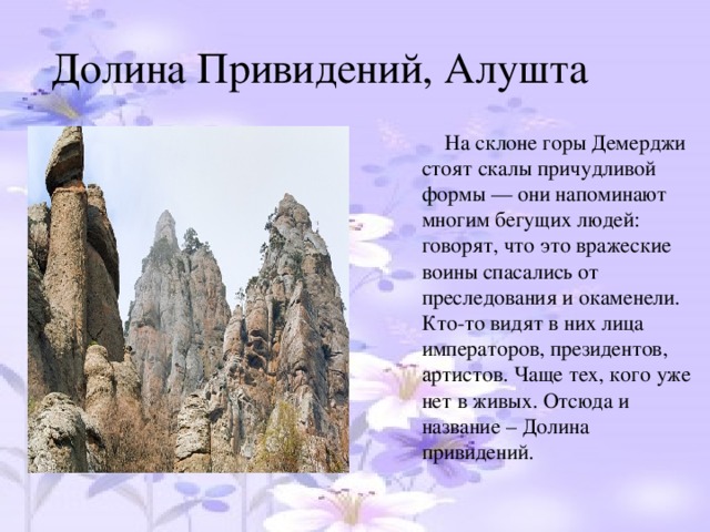 Долина Привидений, Алушта  На склоне горы Демерджи стоят скалы причудливой формы — они напоминают многим бегущих людей: говорят, что это вражеские воины спасались от преследования и окаменели. Кто-то видят в них лица императоров, президентов, артистов. Чаще тех, кого уже нет в живых. Отсюда и название – Долина привидений.