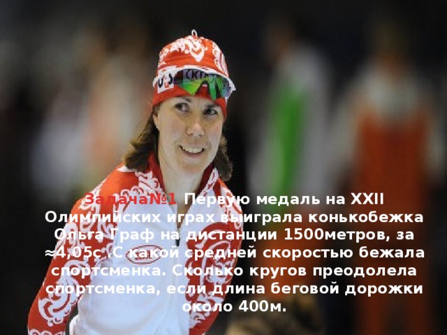    Задача№1 Первую медаль на XXII Олимпийских играх выиграла конькобежка Ольга Граф на дистанции 1500метров, за ≈4,05с .С какой средней скоростью бежала спортсменка. Сколько кругов преодолела спортсменка, если длина беговой дорожки около 400м.