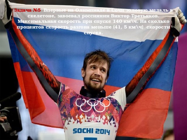 Задача №5  Впервые на Олимпиаде в Сочи золотую медаль в скелетоне, завоевал россиянин Виктор Третьяков. Максимальная скорость при спуске 140 км\ч. На сколько процентов скорость разгона меньше (41, 5 км\ч) скорости спуска.