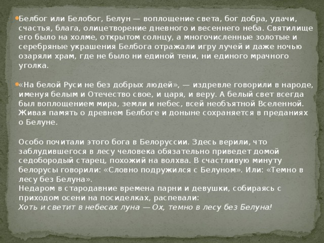 Белбог или Белобог, Белун — воплощение света, бог добра, удачи, счастья, блага, олицетворение дневного и весеннего неба. Святилище его было на холме, открытом солнцу, а многочисленные золотые и серебряные украшения Белбога отражали игру лучей и даже ночью озаряли храм, где не было ни единой тени, ни единого мрачного уголка.   «На белой Руси не без добрых людей», — издревле говорили в народе, именуя белым и Отечество свое, и царя, и веру. А белый свет всегда был воплощением мира, земли и небес, всей необъятной Вселенной.  Живая память о древнем Белбоге и доныне сохраняется в преданиях о Белуне.