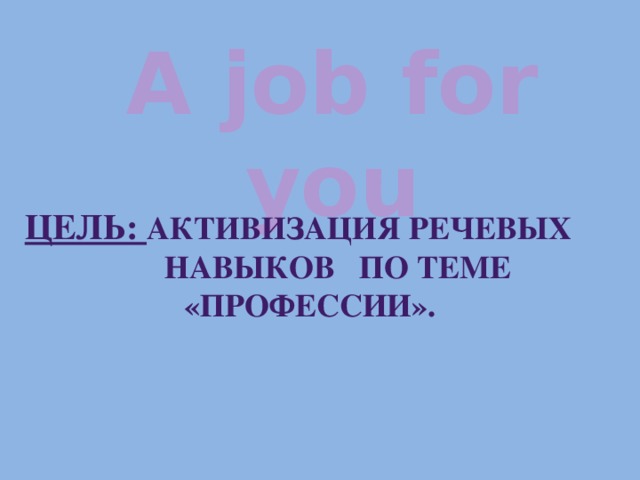 A job for you ЦЕЛЬ: АКТИВИЗАЦИЯ РЕЧЕВЫХ НАВЫКОВ ПО ТЕМЕ «ПРОФЕССИИ».