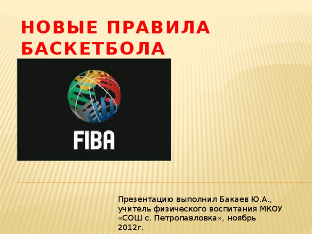 Новые правила баскетбола Презентацию выполнил Бакаев Ю.А., учитель физического воспитания МКОУ «СОШ с. Петропавловка», ноябрь 2012г.