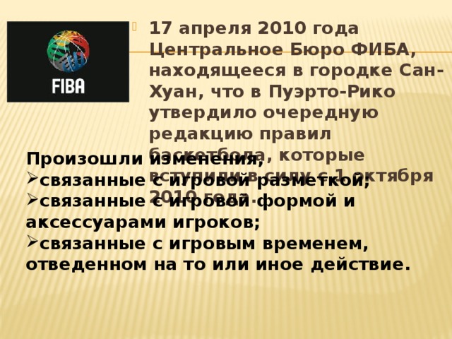 17 апреля 2010 года Центральное Бюро ФИБА, находящееся в городке Сан-Хуан, что в Пуэрто-Рико утвердило очередную редакцию правил баскетбола, которые вступили в силу с 1 октября 2010 года. Произошли изменения, связанные с игровой разметкой; связанные с игровой формой и аксессуарами игроков; связанные с игровым временем, отведенном на то или иное действие.