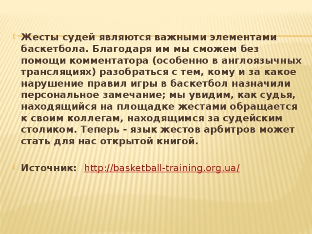 Жесты судей являются важными элементами баскетбола. Благодаря им мы сможем без помощи комментатора (особенно в англоязычных трансляциях) разобраться с тем, кому и за какое нарушение правил игры в баскетбол назначили персональное замечание; мы увидим, как судья, находящийся на площадке жестами обращается к своим коллегам, находящимся за судейским столиком. Теперь - язык жестов арбитров может стать для нас открытой книгой.  Источник: http://basketball-training.org.ua/