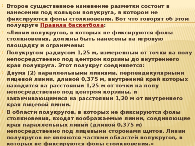 Второе существенное изменение разметки состоит в нанесении под кольцом полукруга, в котором не фиксируются фолы столкновения. Вот что говорят об этом полукруге  Правила баскетбола