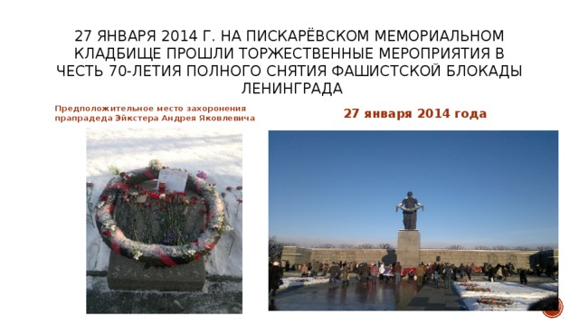 27 января 2014 г. на пискарёвском мемориальном кладбище прошли торжественные мероприятия в честь 70-летия полного снятия фашистской блокады ленинграда Предположительное место захоронения прапрадеда Эйкстера Андрея Яковлевича 27 января 2014 года