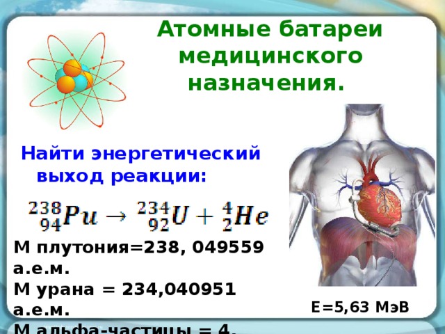 Атомные батареи медицинского назначения. Найти энергетический выход реакции: M плутония=238, 049559 а.е.м. М урана = 234,040951 а.е.м. М альфа-частицы = 4, 002603 а.е.м. Е=5,63 МэВ