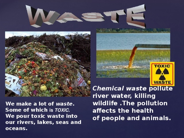 Chemical waste pollute river water, killing wildlife .The pollution affects the health of people and animals. We make a lot of waste.  Some of which is TOXIC. We pour toxic waste into our rivers, lakes, seas and oceans.