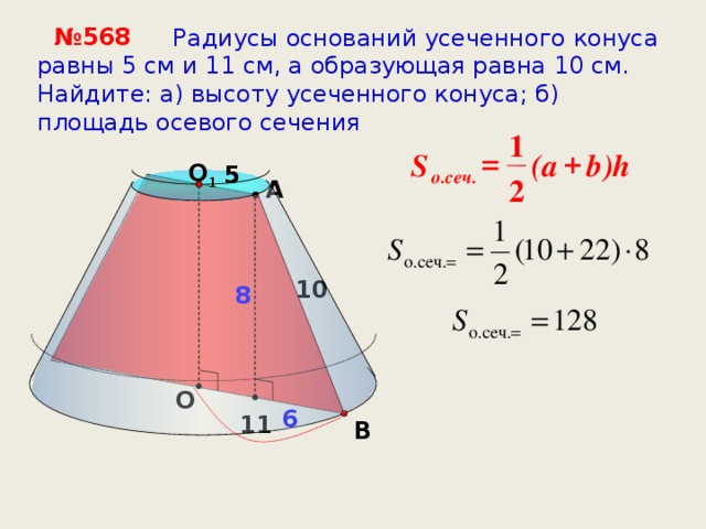 № 568  Радиусы оснований усеченного конуса равны 5 см и 11 см, а образующая равна 10 см. Найдите: а) высоту усеченного конуса; б) площадь осевого сечения 1 + = b a )h S ( O 1 5 5 о.сеч. 2 A 10 8 О  6 11 B 16