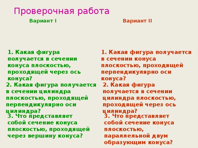 Проверочная работа Вариант I Вариант II 1. Какая фигура получается в сечении конуса плоскостью, проходящей через ось конуса? 1. Какая фигура получается в сечении конуса плоскостью, проходящей перпендикулярно оси конуса? 2. Какая фигура получается в сечении цилиндра плоскостью, проходящей перпендикулярно оси цилиндра? 2. Какая фигура получается в сечении цилиндра плоскостью, проходящей через ось цилиндра? 3. Что представляет собой сечение конуса плоскостью, проходящей через вершину конуса? 3. Что представляет собой сечение конуса плоскостью, параллельной двум образующим конуса?