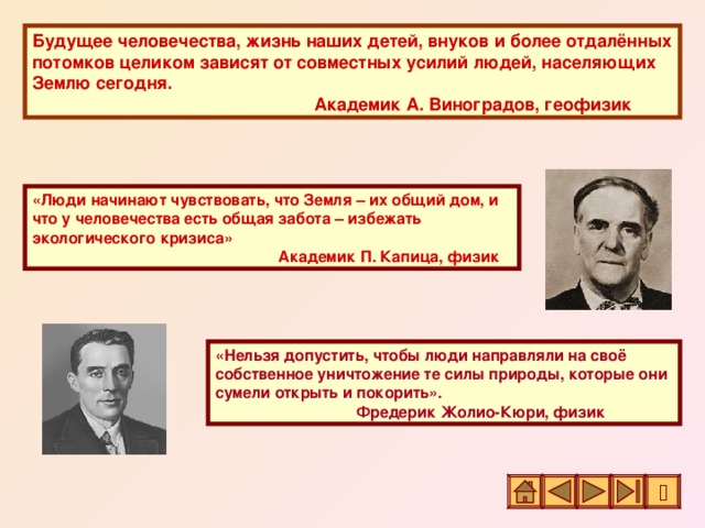 Будущее человечества, жизнь наших детей, внуков и более отдалённых потомков целиком зависят от совместных усилий людей, населяющих Землю сегодня.     Академик А. Виноградов, геофизик «Люди начинают чувствовать, что Земля – их общий дом, и что у человечества есть общая забота – избежать экологического кризиса»        Академик П. Капица, физик «Нельзя допустить, чтобы люди направляли на своё собственное уничтожение те силы природы, которые они сумели открыть и покорить».    Фредерик Жолио-Кюри, физик 