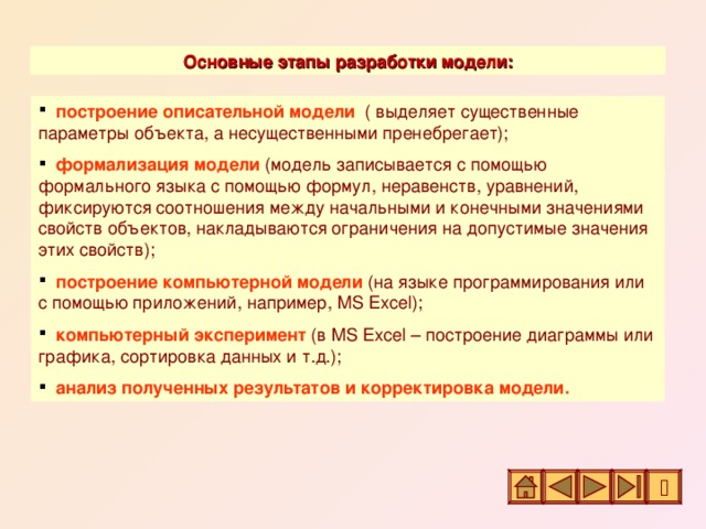 Основные этапы разработки модели:  построение описательной модели  ( выделяет существенные параметры объекта, а несущественными пренебрегает);  формализация модели  (модель записывается с помощью формального языка с помощью формул, неравенств, уравнений, фиксируются соотношения между начальными и конечными значениями свойств объектов, накладываются ограничения на допустимые значения этих свойств);  построение компьютерной модели  (на языке программирования или с помощью приложений, например, MS Excel) ;  компьютерный эксперимент  (в MS Excel – построение диаграммы или графика, сортировка данных и т.д.);  анализ полученных результатов и корректировка модели. 