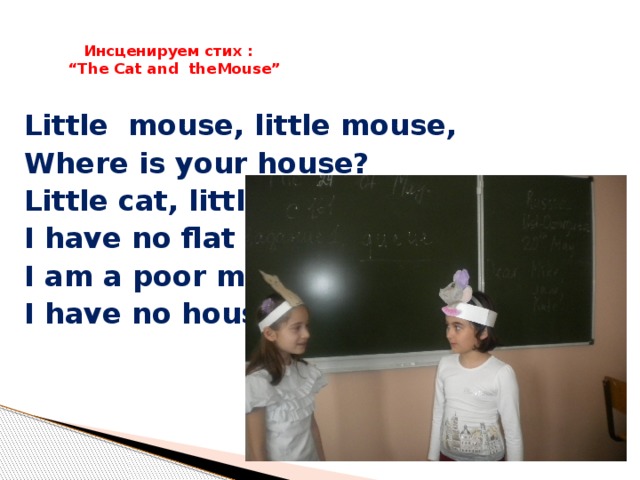 Инсценируем стих :  “The Cat and theMouse”   Little mouse, little mouse, Where is your house? Little cat, little cat, I have no flat I am a poor mouse, I have no house.