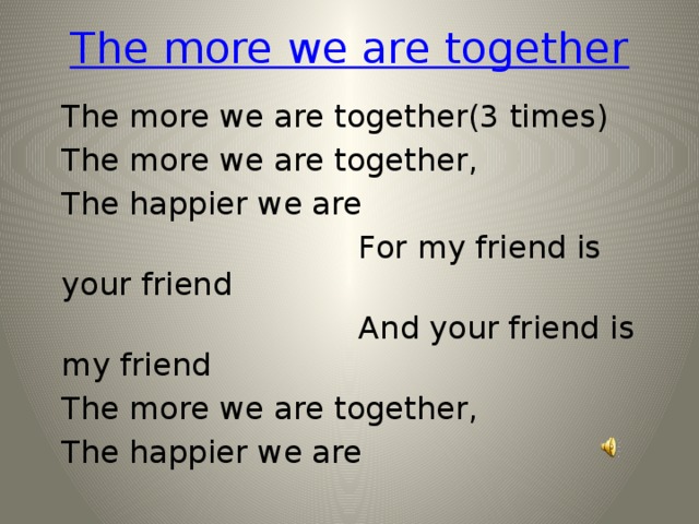 The more we are together The more we are together(3 times) The more we are together, The happier we are  For my friend is your friend  And your friend is my friend The more we are together, The happier we are