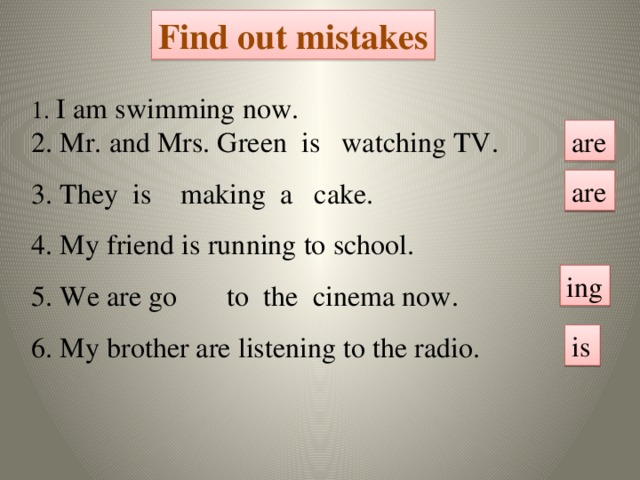 Find out mistakes 1. I am swimming now. 2. Mr. and Mrs. Green is watching TV. 3. They is making a cake. 4. My friend is running to school. 5. We are go to the cinema now. 6. My brother are listening to the radio. are are ing is