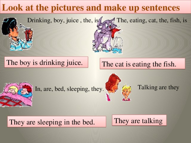 Look at the pictures and make up sentences Drinking, boy, juice , the, is The, eating, cat, the, fish, is  The boy is drinking juice. The cat is eating the fish. Talking are they In, are, bed, sleeping, they . They are talking They are sleeping in the bed.