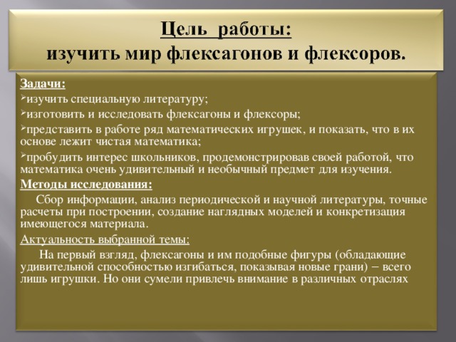 Задачи: изучить специальную литературу; изготовить и исследовать флексагоны и флексоры; представить в работе ряд математических игрушек, и показать, что в их основе лежит чистая математика; пробудить интерес школьников, продемонстрировав своей работой, что математика очень удивительный и необычный предмет для изучения. Методы исследования:  Сбор информации, анализ периодической и научной литературы, точные расчеты при построении, создание наглядных моделей и конкретизация имеющегося материала. Актуальность выбранной темы:  На первый взгляд, флексагоны и им подобные фигуры (обладающие удивительной способностью изгибаться, показывая новые грани) ‒ всего лишь игрушки. Но они сумели привлечь внимание в различных отраслях